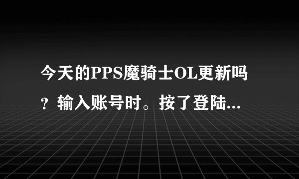 今天的PPS魔骑士OL更新吗？输入账号时。按了登陆。它咋说网络连接失败？
