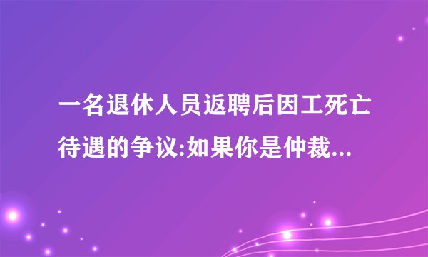 一名退休人员返聘后因工死亡待遇的争议:如果你是仲裁员,你认为应该如何解决