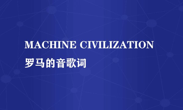 MACHINE CIVILIZATION罗马的音歌词