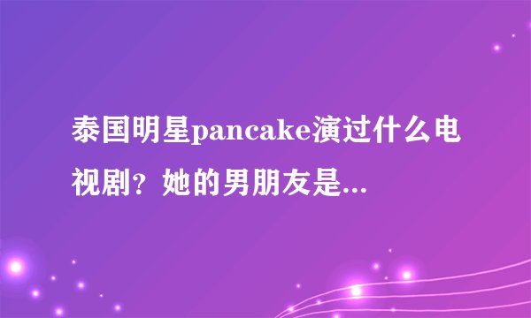 泰国明星pancake演过什么电视剧？她的男朋友是谁？她喜欢谁？