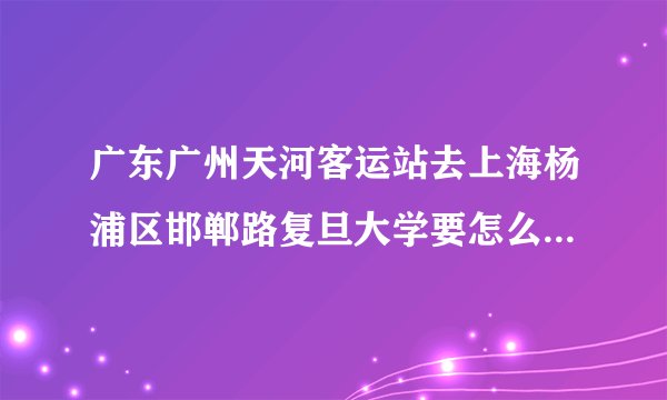 广东广州天河客运站去上海杨浦区邯郸路复旦大学要怎么坐火车比较快?
