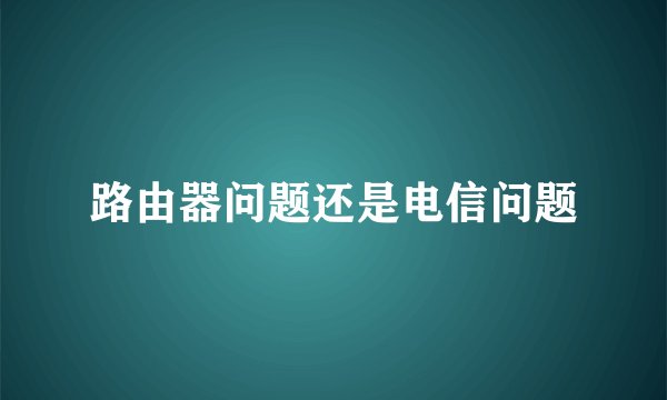 路由器问题还是电信问题