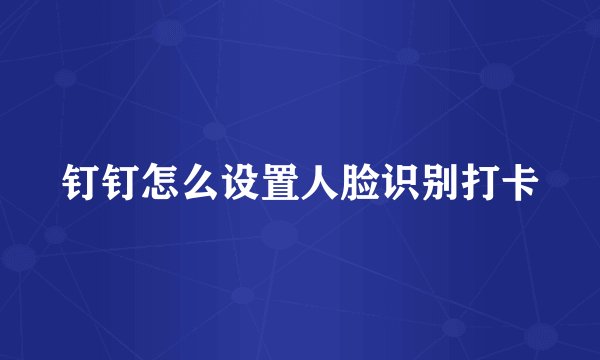 钉钉怎么设置人脸识别打卡