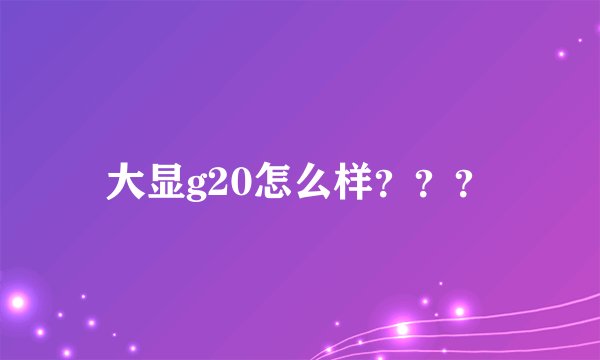 大显g20怎么样？？？