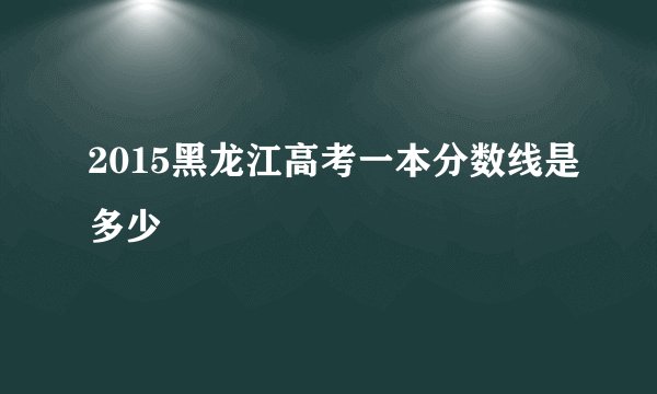 2015黑龙江高考一本分数线是多少