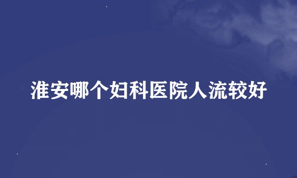 淮安哪个妇科医院人流较好