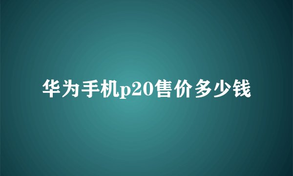 华为手机p20售价多少钱