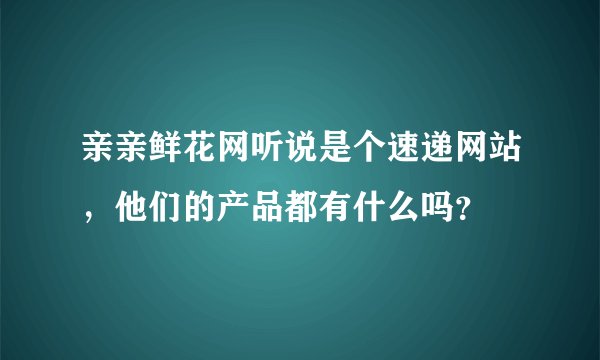 亲亲鲜花网听说是个速递网站，他们的产品都有什么吗？