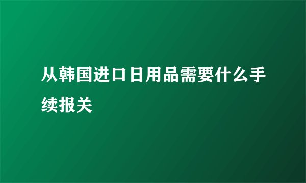 从韩国进口日用品需要什么手续报关