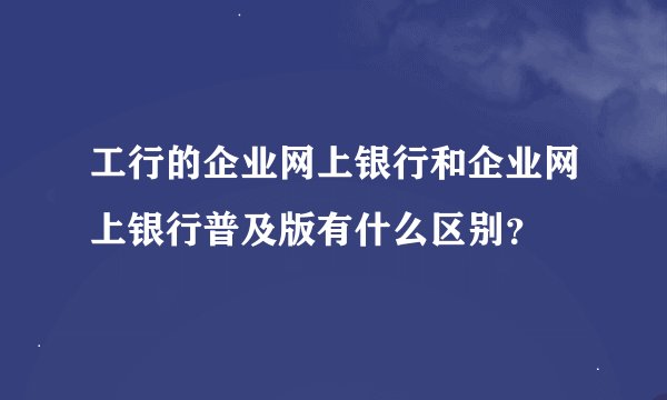工行的企业网上银行和企业网上银行普及版有什么区别？