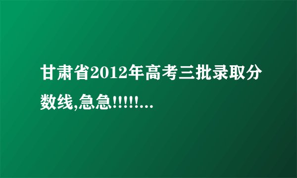 甘肃省2012年高考三批录取分数线,急急!!!!!!!!!!!!!!!!