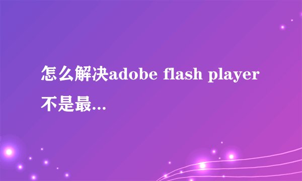 怎么解决adobe flash player不是最新版本的问题？