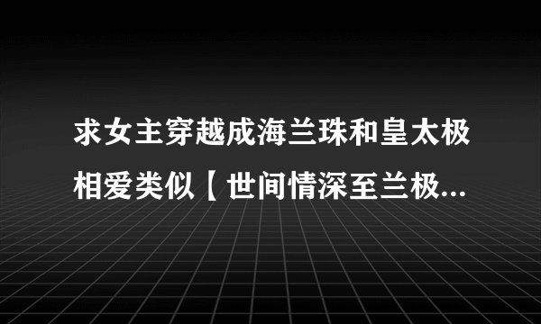 求女主穿越成海兰珠和皇太极相爱类似【世间情深至兰极】的宠文 1 女主要聪明的不会被算计的 2 要改变历史