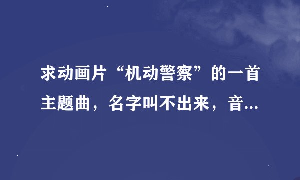 求动画片“机动警察”的一首主题曲，名字叫不出来，音乐开头是比较动感的，我在网上搜了很多都没有！