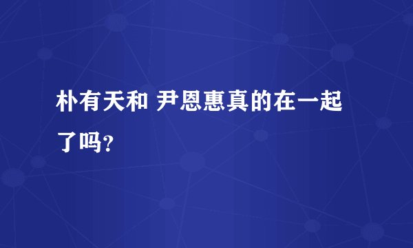 朴有天和 尹恩惠真的在一起了吗？