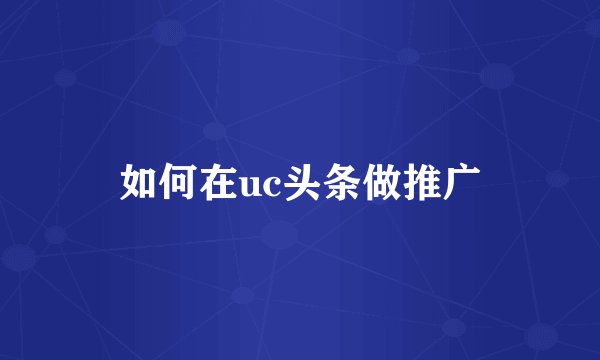 如何在uc头条做推广