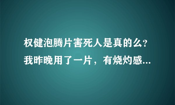 权健泡腾片害死人是真的么？我昨晚用了一片，有烧灼感觉，有没有副作