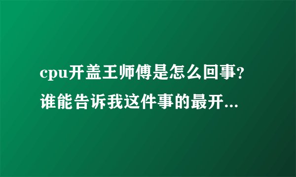cpu开盖王师傅是怎么回事？谁能告诉我这件事的最开始是怎么发生的？最开始！！！跪谢各位神了！
