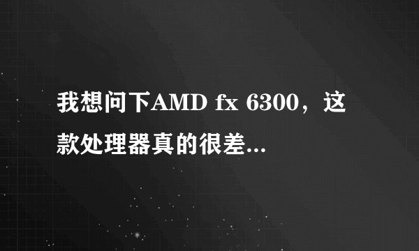 我想问下AMD fx 6300，这款处理器真的很差吗，有i5的水平吗