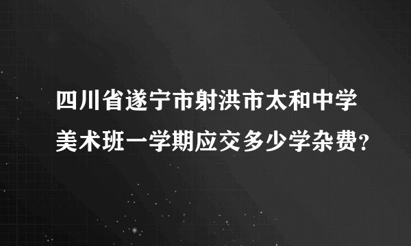 四川省遂宁市射洪市太和中学美术班一学期应交多少学杂费？