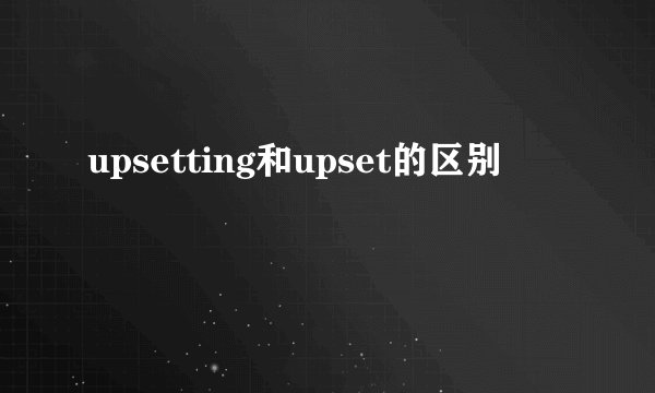 upsetting和upset的区别
