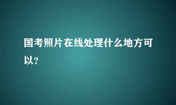 国考照片在线处理什么地方可以？
