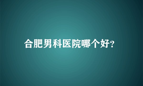 合肥男科医院哪个好？