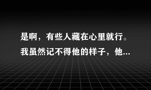 是啊，有些人藏在心里就行。我虽然记不得他的样子，他的名字活在我心里。我希望他跟我一样过得好？