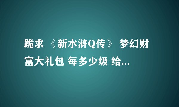 跪求 《新水浒Q传》 梦幻财富大礼包 每多少级 给什么东西。 有人知道吗？详细一点，谢谢
