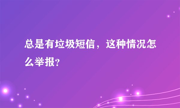 总是有垃圾短信，这种情况怎么举报？