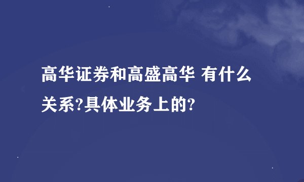 高华证券和高盛高华 有什么关系?具体业务上的?