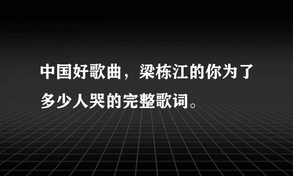 中国好歌曲,梁栋江的你为了多少人哭的完整歌词。