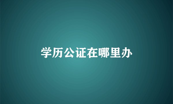 学历公证在哪里办