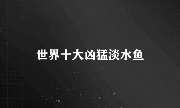 世界十大凶猛淡水鱼