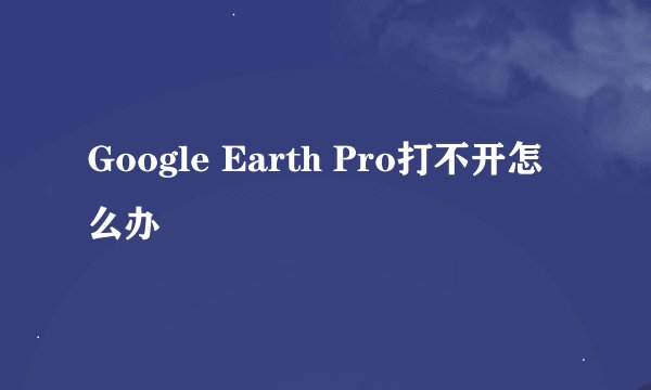 Google Earth Pro打不开怎么办