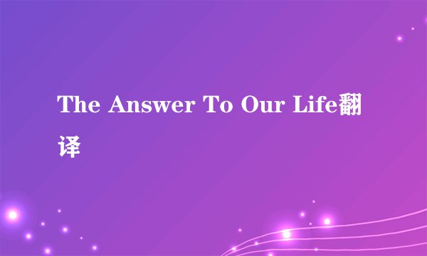 The Answer To Our Life翻译
