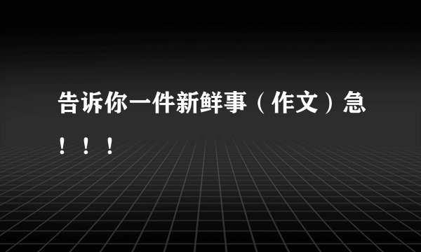 告诉你一件新鲜事（作文）急！！！