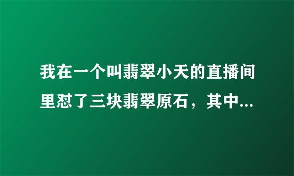 我在一个叫翡翠小天的直播间里怼了三块翡翠原石，其中两块是假皮，共计22200元，而且是微信转账！