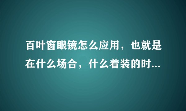 百叶窗眼镜怎么应用，也就是在什么场合，什么着装的时候适合带