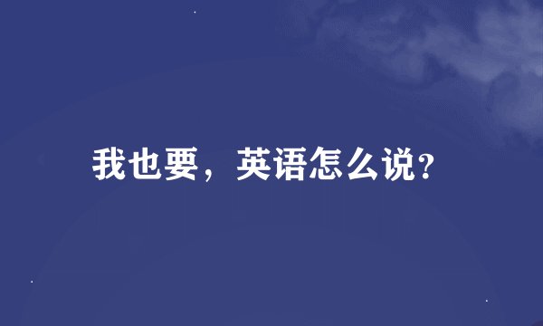 我也要，英语怎么说？