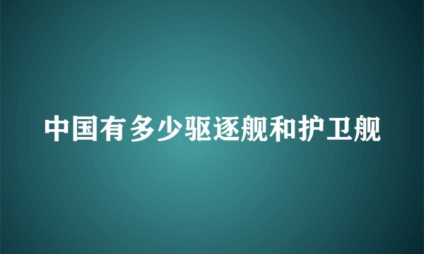 中国有多少驱逐舰和护卫舰