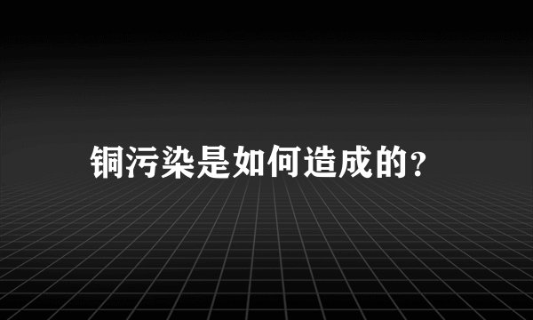 铜污染是如何造成的？
