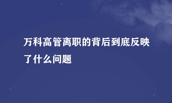 万科高管离职的背后到底反映了什么问题