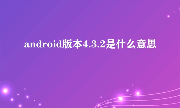 android版本4.3.2是什么意思