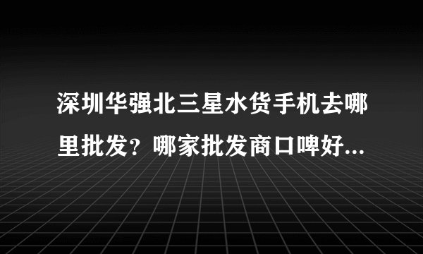 深圳华强北三星水货手机去哪里批发？哪家批发商口啤好？机型最全面？