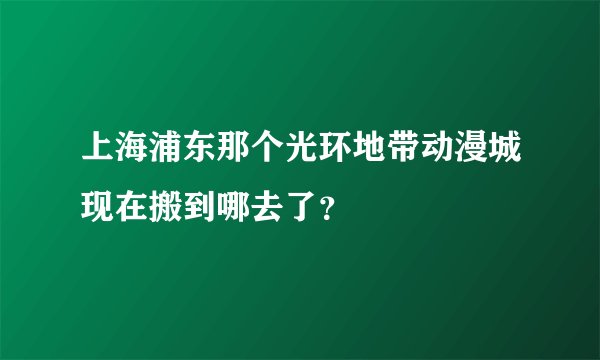 上海浦东那个光环地带动漫城现在搬到哪去了？