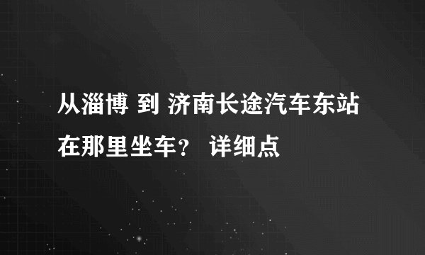 从淄博 到 济南长途汽车东站 在那里坐车？ 详细点