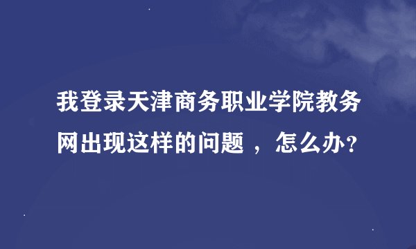 我登录天津商务职业学院教务网出现这样的问题 ，怎么办？