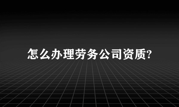 怎么办理劳务公司资质?