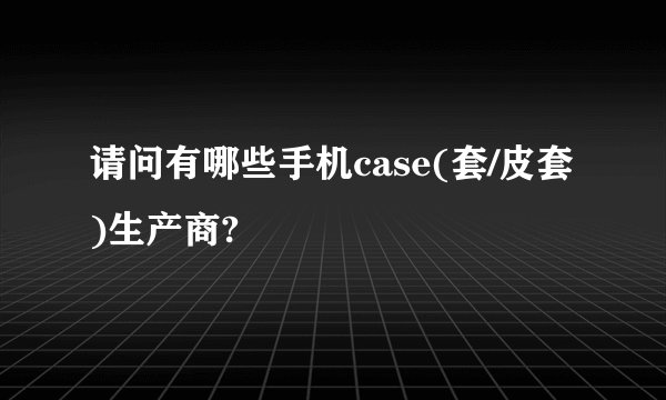 请问有哪些手机case(套/皮套)生产商?